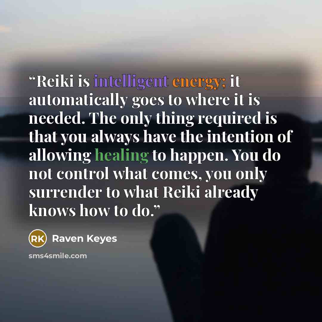 “Reiki is intelligent energy; it automatically goes to where it is needed. The only thing required is that you always have the intention of allowing healing to happen. You do not control what comes, you only surrender to what Reiki already knows how to do.” quote by Raven Keyes