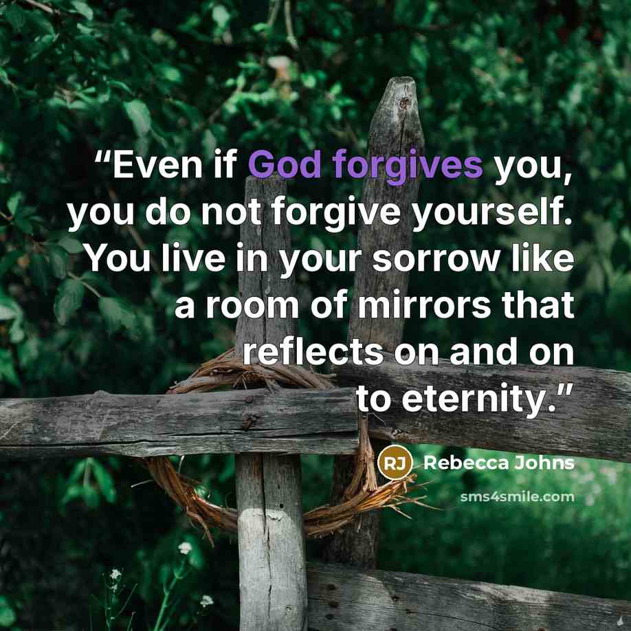 “Even if God forgives you, you do not forgive yourself. You live in your sorrow like a room of mirrors that reflects on and on to eternity.” quote by Rebecca Johns