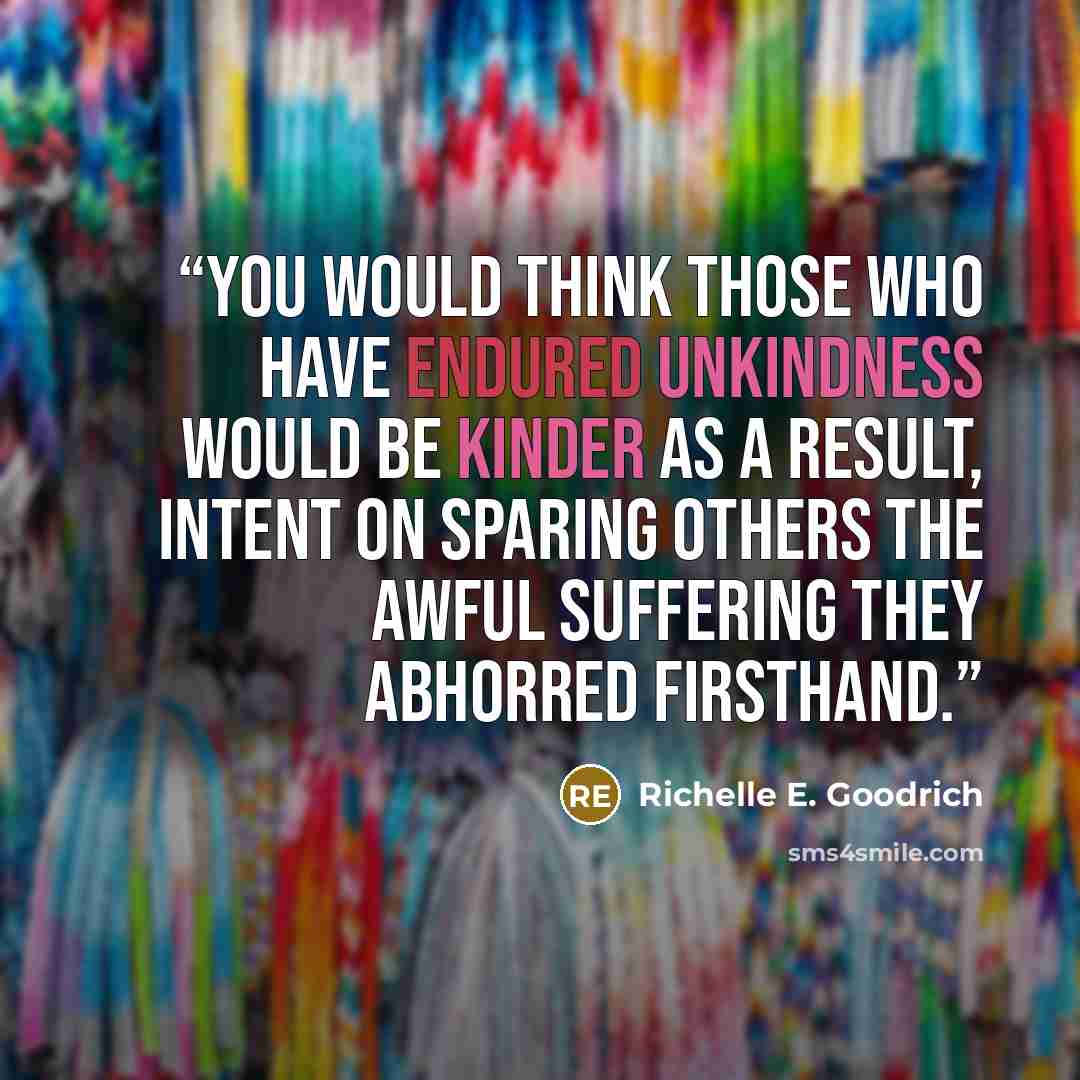 “You would think those who have endured unkindness would be kinder as a result, intent on sparing others the awful suffering they abhorred firsthand.” quote by Richelle E. Goodrich