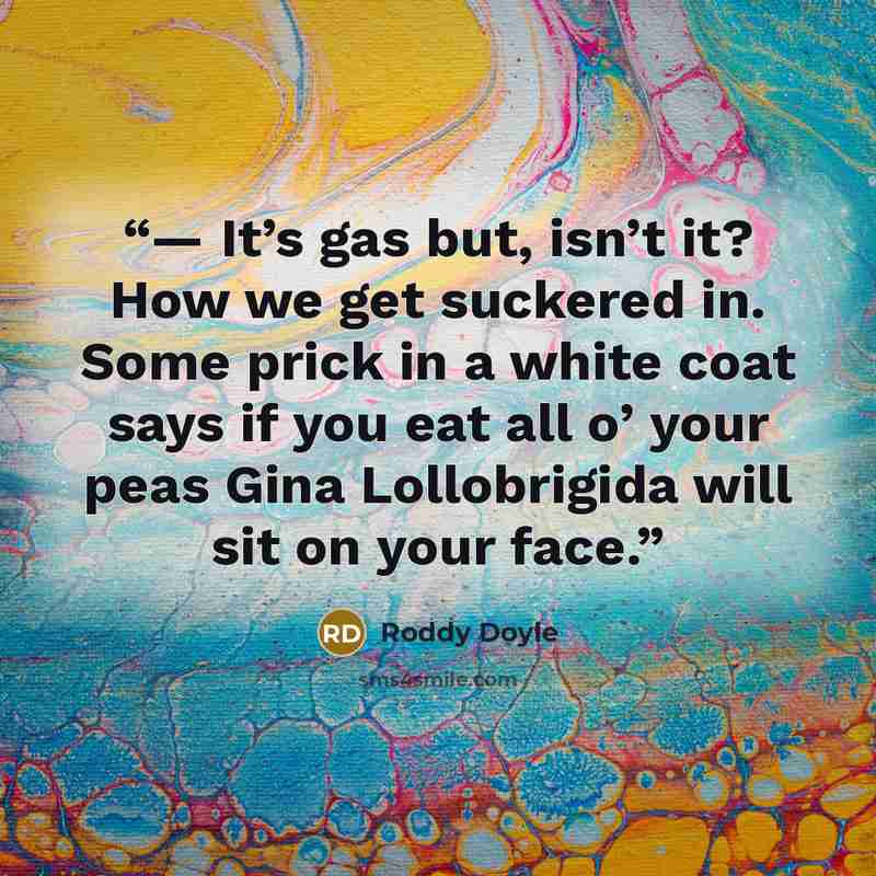 “— It’s gas but, isn’t it? How we get suckered in. Some prick in a white coat says if you eat all o’ your peas Gina Lollobrigida will sit on your face.” quote by Roddy Doyle