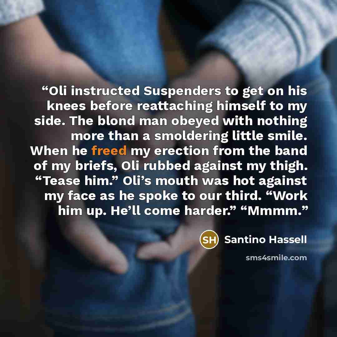 “Oli instructed Suspenders to get on his knees before reattaching himself to my side. The blond man obeyed with nothing more than a smoldering little smile. When he freed my erection from the band of my briefs, Oli rubbed against my thigh. “Tease him.” Oli’s mouth was hot against my face as he…” quote by Santino Hassell