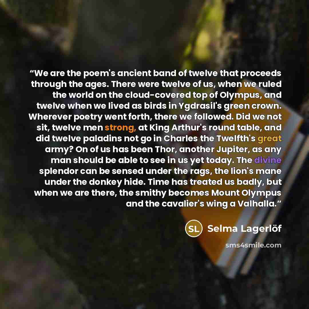 “We are the poem's ancient band of twelve that proceeds through the ages. There were twelve of us, when we ruled the world on the cloud-covered top of Olympus, and twelve when we lived as birds in Ygdrasil's green crown. Wherever poetry went forth, there we followed. Did we not sit, twelve men…” quote by Selma Lagerlöf