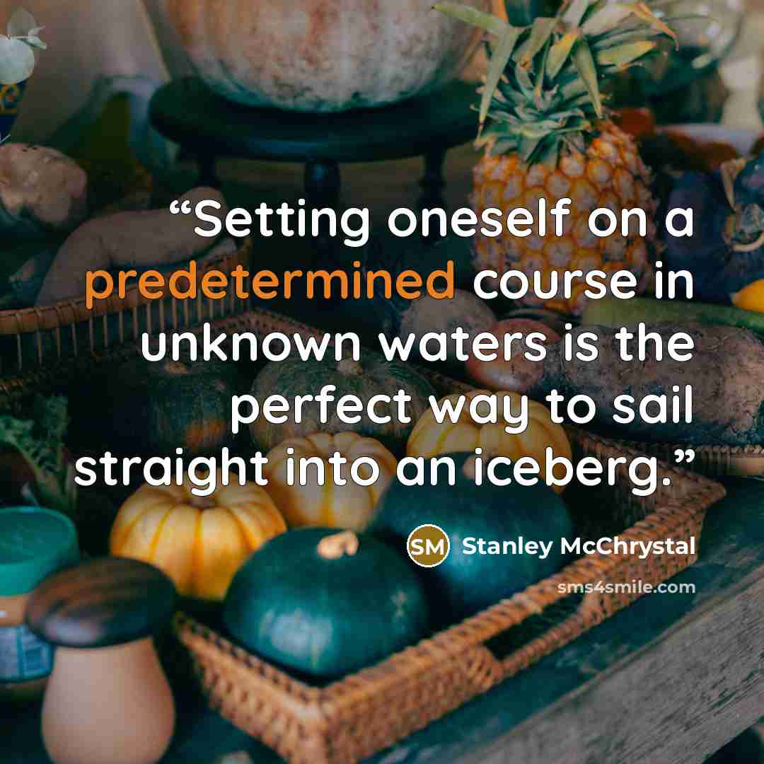 “Setting oneself on a predetermined course in unknown waters is the perfect way to sail straight into an iceberg.” quote by Stanley McChrystal