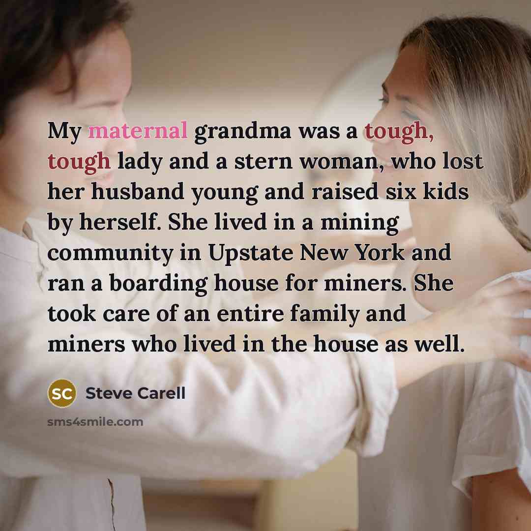 “My maternal grandma was a tough, tough lady and a stern woman, who lost her husband young and raised six kids by herself. She lived in a mining community in Upstate New York and ran a boarding house for miners. She took care of an entire family and miners who lived in the house as well.” quote by Steve Carell