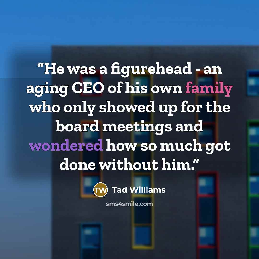 “He was a figurehead - an aging CEO of his own family who only showed up for the board meetings and wondered how so much got done without him.” quote by Tad Williams