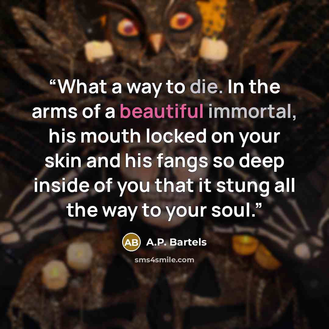 “What a way to die. In the arms of a beautiful immortal, his mouth locked on your skin and his fangs so deep inside of you that it stung all the way to your soul.” quote by A.P. Bartels