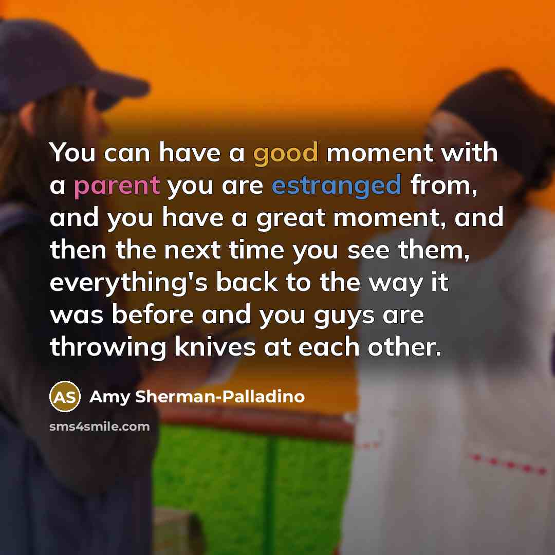“You can have a good moment with a parent you are estranged from, and you have a great moment, and then the next time you see them, everything's back to the way it was before and you guys are throwing knives at each other.” quote by Amy Sherman-Palladino