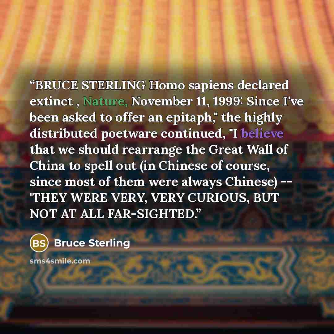 “BRUCE STERLING Homo sapiens declared extinct , Nature, November 11, 1999: Since I've been asked to offer an epitaph," the highly distributed poetware continued, "I believe that we should rearrange the Great Wall of China to spell out (in Chinese of course, since most of them were always Chinese)…” quote by Bruce Sterling