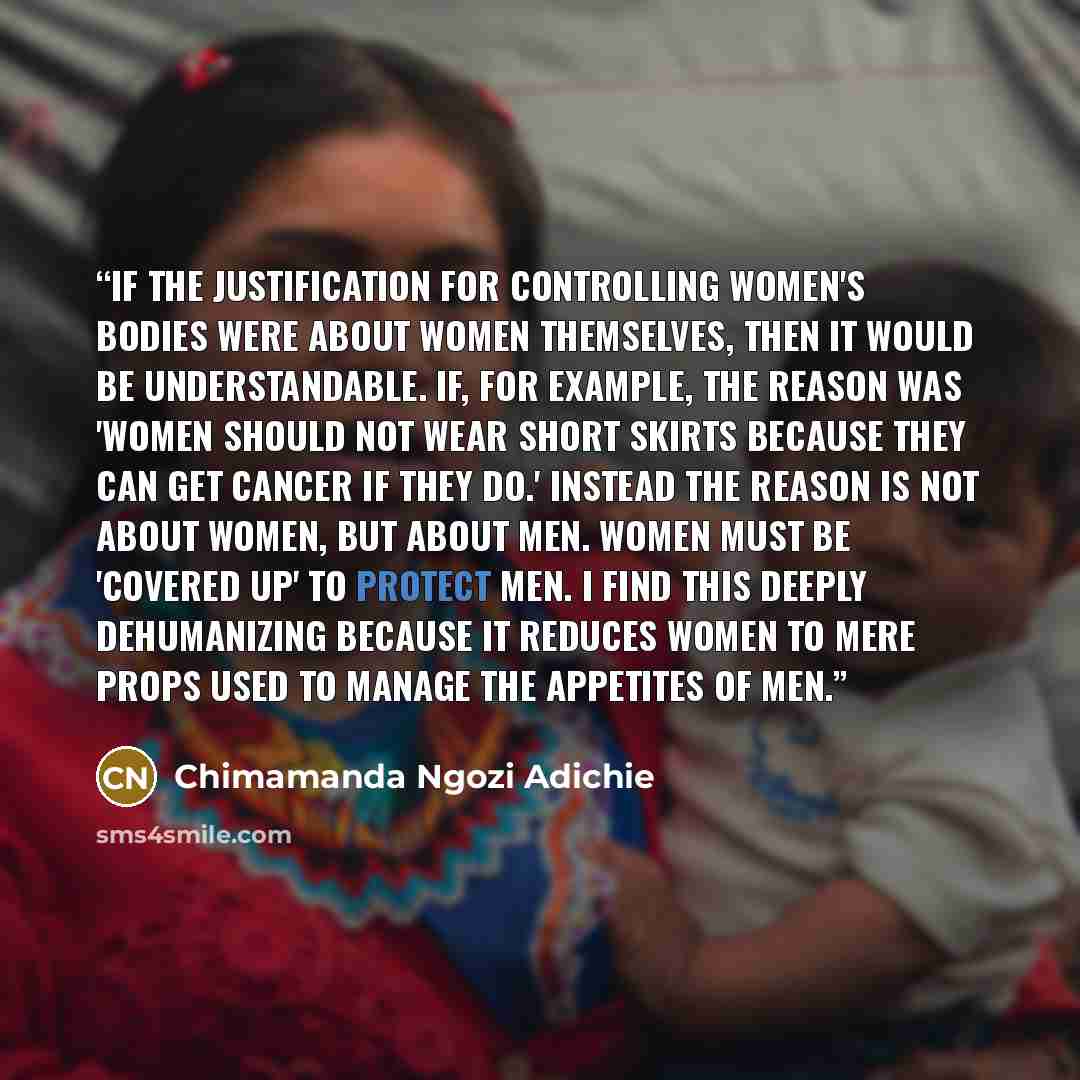 “If the justification for controlling women's bodies were about women themselves, then it would be understandable. If, for example, the reason was 'women should not wear short skirts because they can get cancer if they do.' Instead the reason is not about women, but about men. Women must be…” quote by Chimamanda Ngozi Adichie