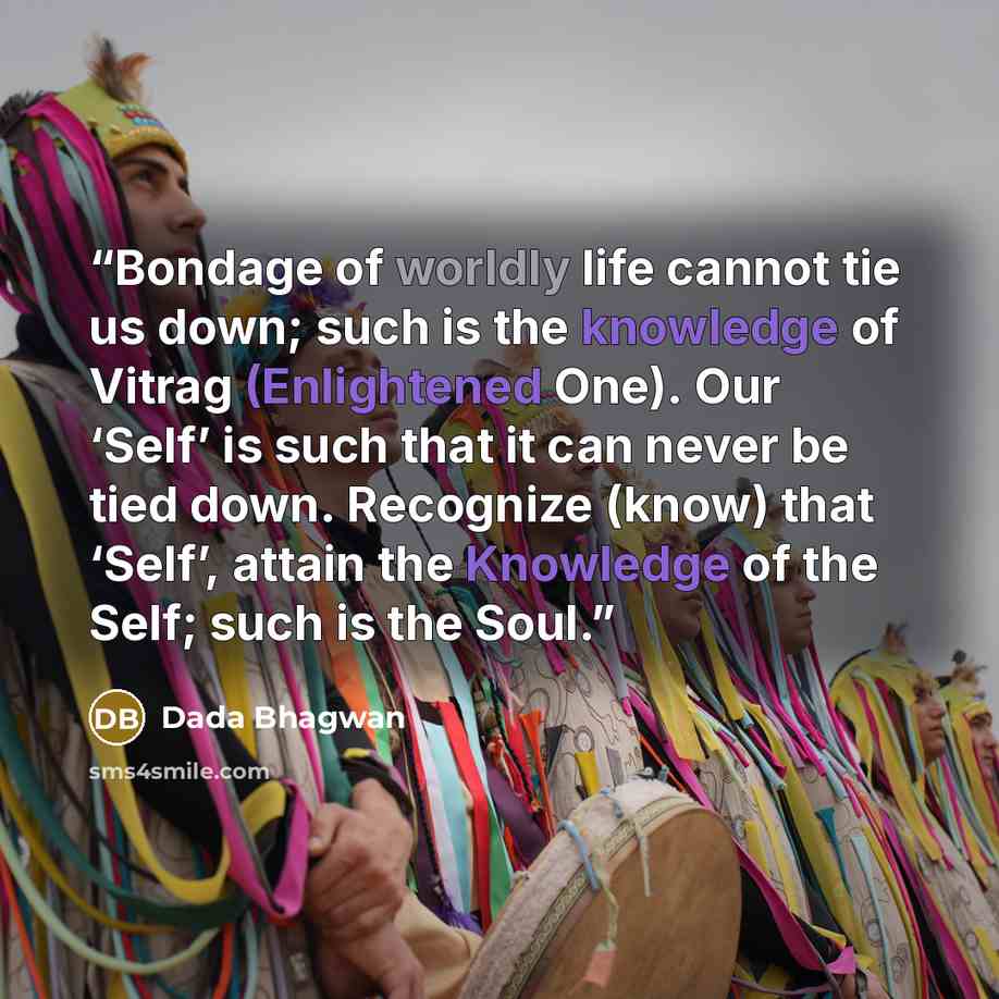 “Bondage of worldly life cannot tie us down; such is the knowledge of Vitrag (Enlightened One). Our ‘Self’ is such that it can never be tied down. Recognize (know) that ‘Self’, attain the Knowledge of the Self; such is the Soul.” quote by Dada Bhagwan