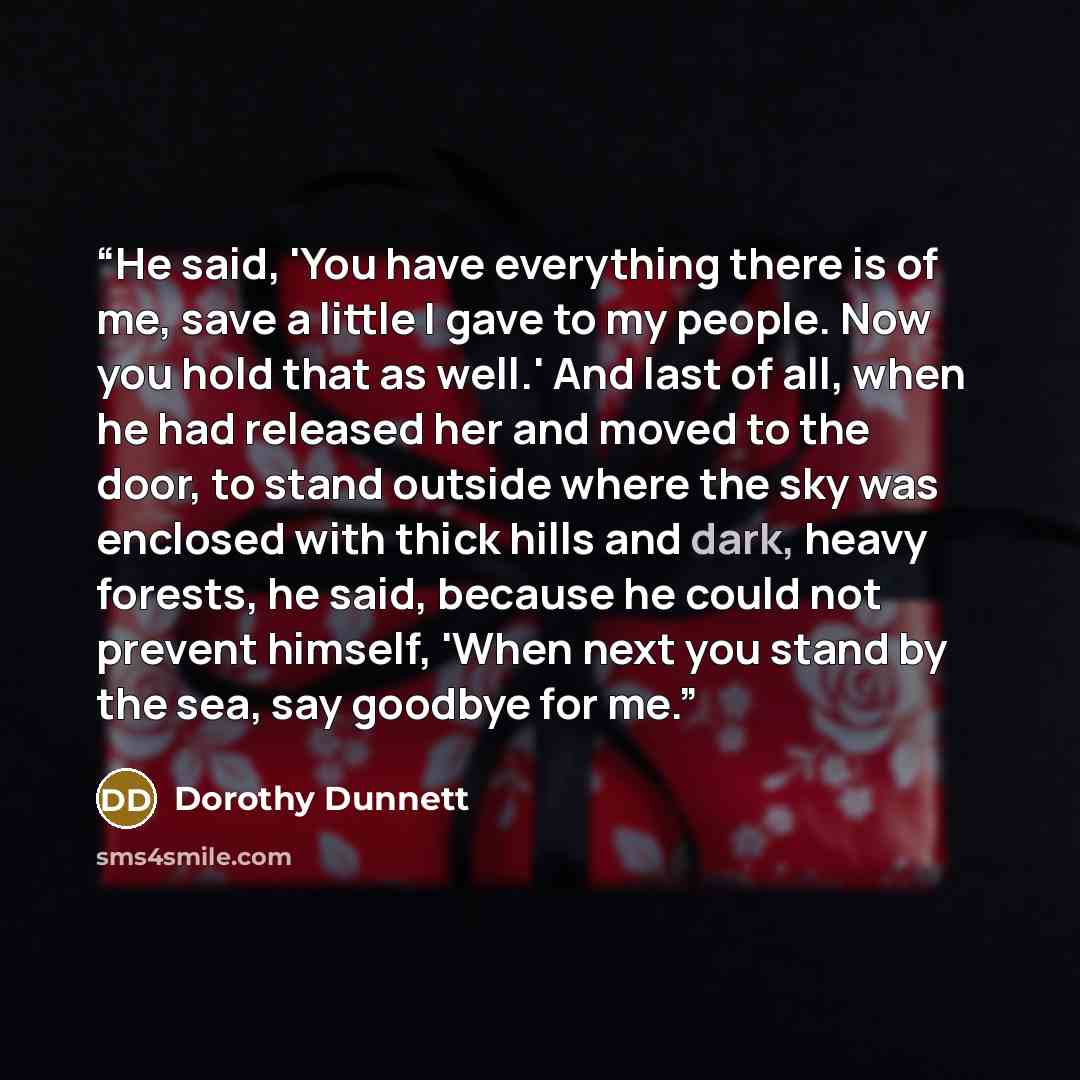 “He said, 'You have everything there is of me, save a little I gave to my people. Now you hold that as well.' And last of all, when he had released her and moved to the door, to stand outside where the sky was enclosed with thick hills and dark, heavy forests, he said, because he could not prevent…” quote by Dorothy Dunnett