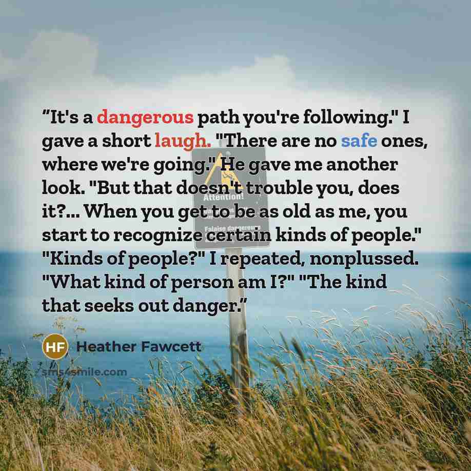 “It's a dangerous path you're following." I gave a short laugh. "There are no safe ones, where we're going." He gave me another look. "But that doesn't trouble you, does it?... When you get to be as old as me, you start to recognize certain kinds of people." "Kinds of people?" I repeated…” quote by Heather Fawcett
