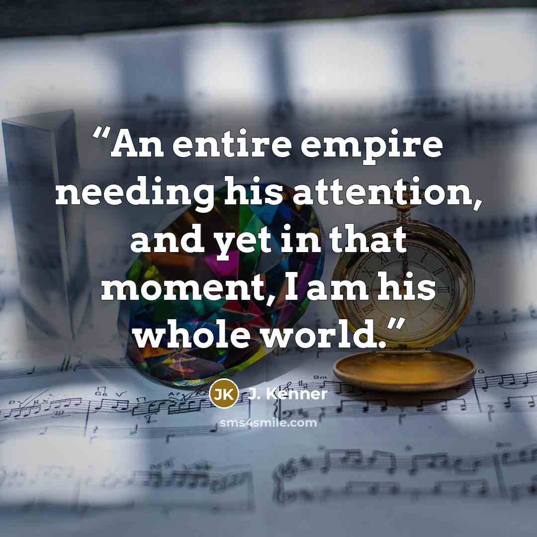 “An entire empire needing his attention, and yet in that moment, I am his whole world.” quote by J. Kenner