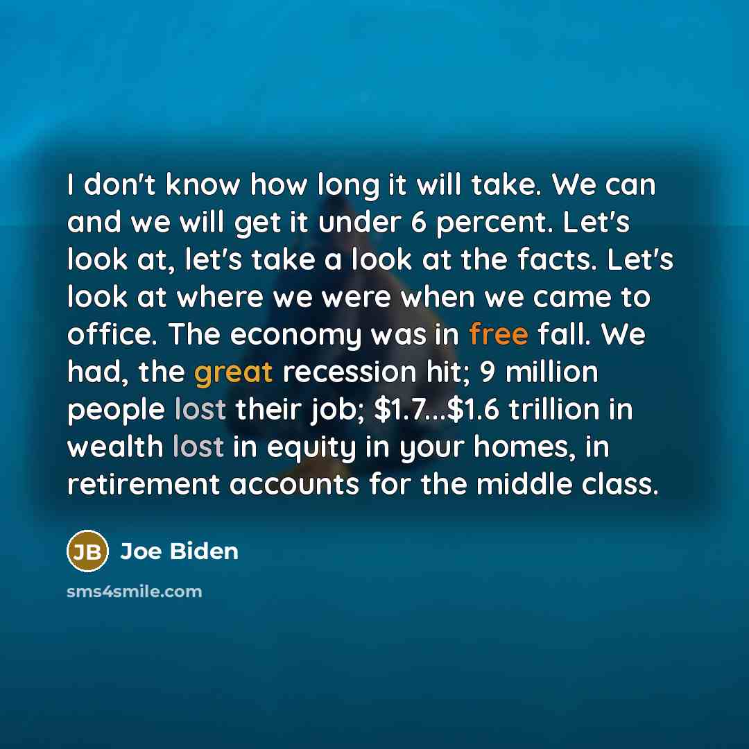 “I don't know how long it will take. We can and we will get it under 6 percent. Let's look at, let's take a look at the facts. Let's look at where we were when we came to office. The economy was in free fall. We had, the great recession hit; 9 million people lost their job; $1.7...$1.6 trillion in…” quote by Joe Biden