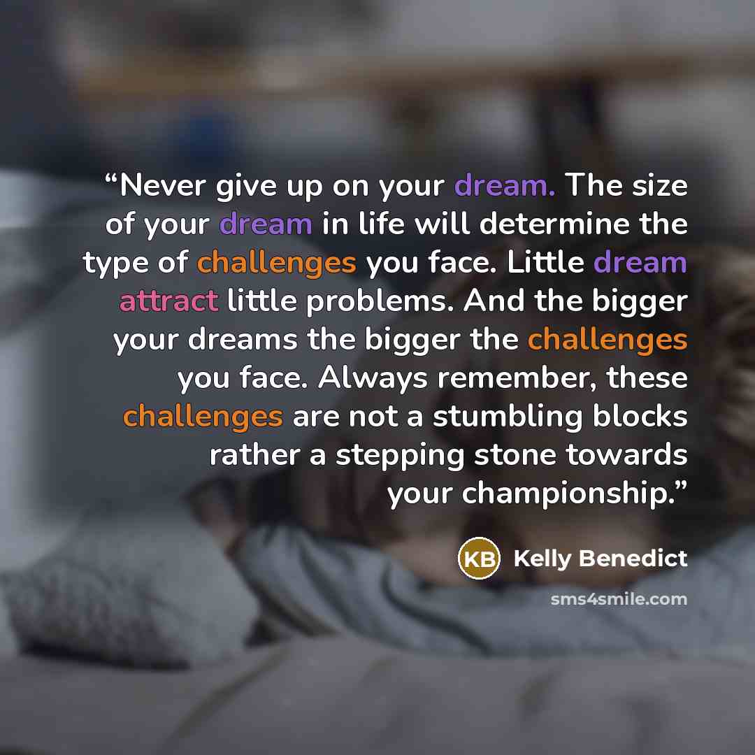 “Never give up on your dream. The size of your dream in life will determine the type of challenges you face. Little dream attract little problems. And the bigger your dreams the bigger the challenges you face. Always remember, these challenges are not a stumbling blocks rather a stepping stone…” quote by Kelly Benedict