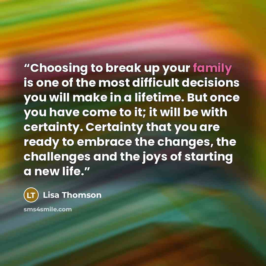 “Choosing to break up your family is one of the most difficult decisions you will make in a lifetime. But once you have come to it; it will be with certainty. Certainty that you are ready to embrace the changes, the challenges and the joys of starting a new life.” quote by Lisa Thomson
