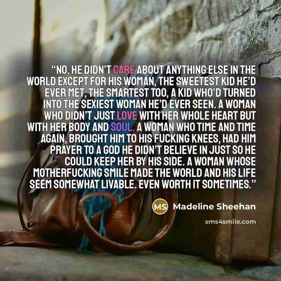 “No, he didn’t care about anything else in the world except for his woman, the sweetest kid he’d ever met, the smartest too, a kid who’d turned into the sexiest woman he’d ever seen. A woman who didn’t just love with her whole heart but with her body and soul. A woman who time and time again…” quote by Madeline Sheehan