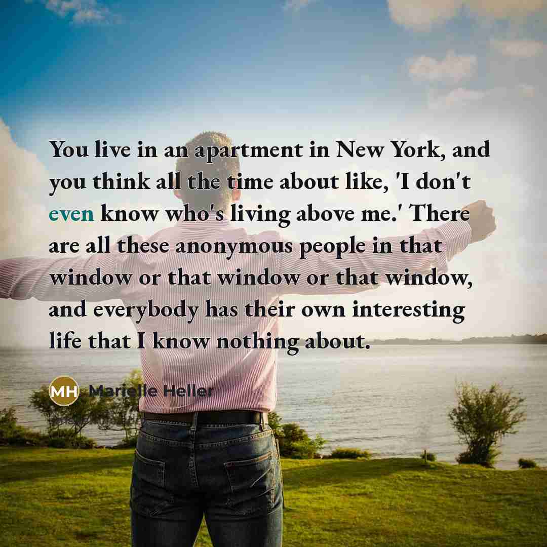 “You live in an apartment in New York, and you think all the time about like, 'I don't even know who's living above me.' There are all these anonymous people in that window or that window or that window, and everybody has their own interesting life that I know nothing about.” quote by Marielle Heller
