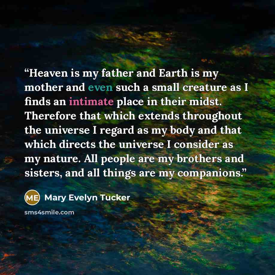 “Heaven is my father and Earth is my mother and even such a small creature as I finds an intimate place in their midst. Therefore that which extends throughout the universe I regard as my body and that which directs the universe I consider as my nature. All people are my brothers and sisters, and…” quote by Mary Evelyn Tucker