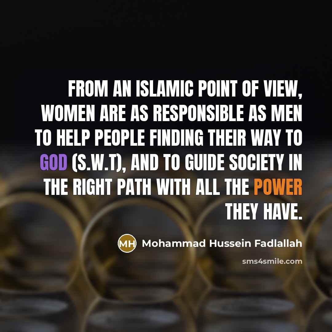 “From an Islamic point of view, women are as responsible as men to help people finding their way to God (S.W.T), and to guide society in the right path with all the power they have.” quote by Mohammad Hussein Fadlallah