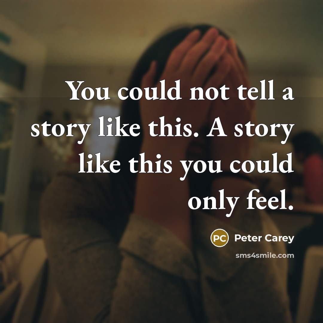 “You could not tell a story like this. A story like this you could only feel.” quote by Peter Carey