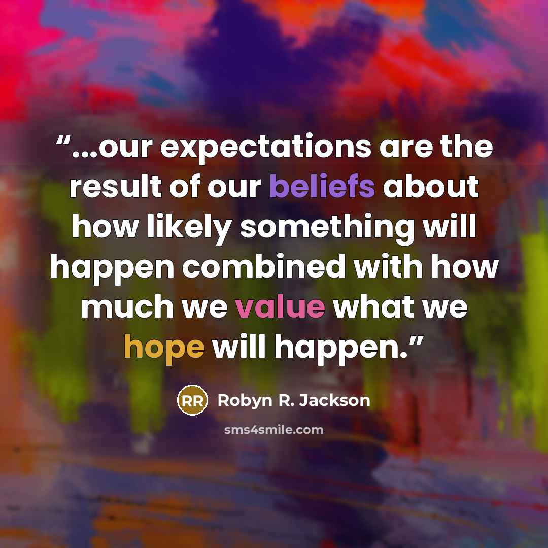 “...our expectations are the result of our beliefs about how likely something will happen combined with how much we value what we hope will happen.” quote by Robyn R. Jackson