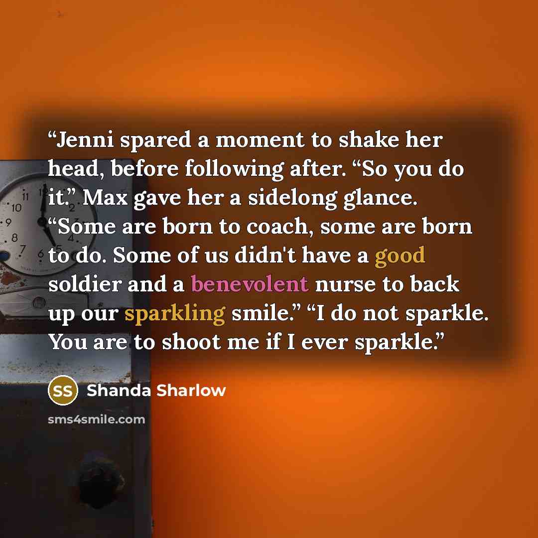 “Jenni spared a moment to shake her head, before following after. “So you do it.” Max gave her a sidelong glance. “Some are born to coach, some are born to do. Some of us didn't have a good soldier and a benevolent nurse to back up our sparkling smile.” “I do not sparkle. You are to shoot me if I…” quote by Shanda Sharlow