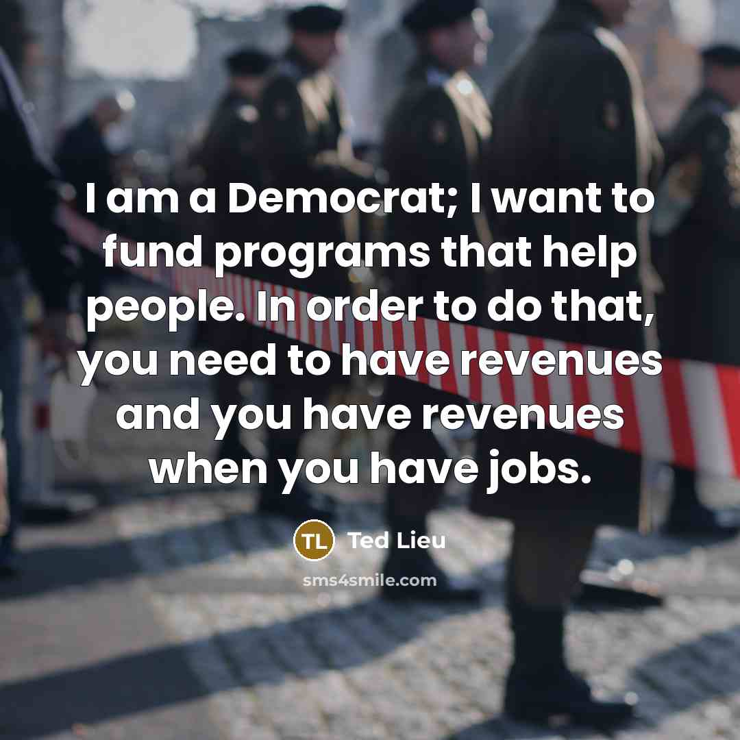 “I am a Democrat; I want to fund programs that help people. In order to do that, you need to have revenues and you have revenues when you have jobs.” quote by Ted Lieu