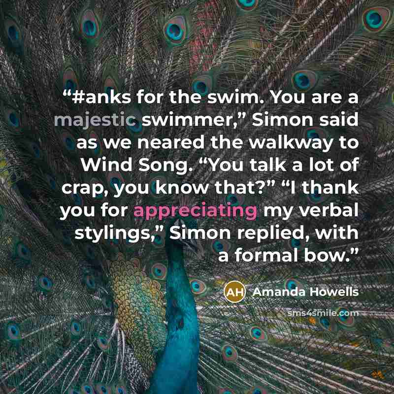 “#anks for the swim. You are a majestic swimmer,” Simon said as we neared the walkway to Wind Song. “You talk a lot of crap, you know that?” “I thank you for appreciating my verbal stylings,” Simon replied, with a formal bow.” quote by Amanda Howells