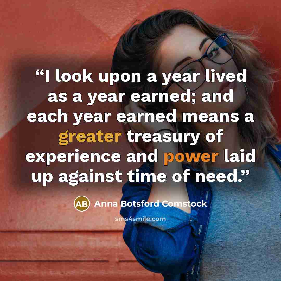 “I look upon a year lived as a year earned; and each year earned means a greater treasury of experience and power laid up against time of need.” quote by Anna Botsford Comstock