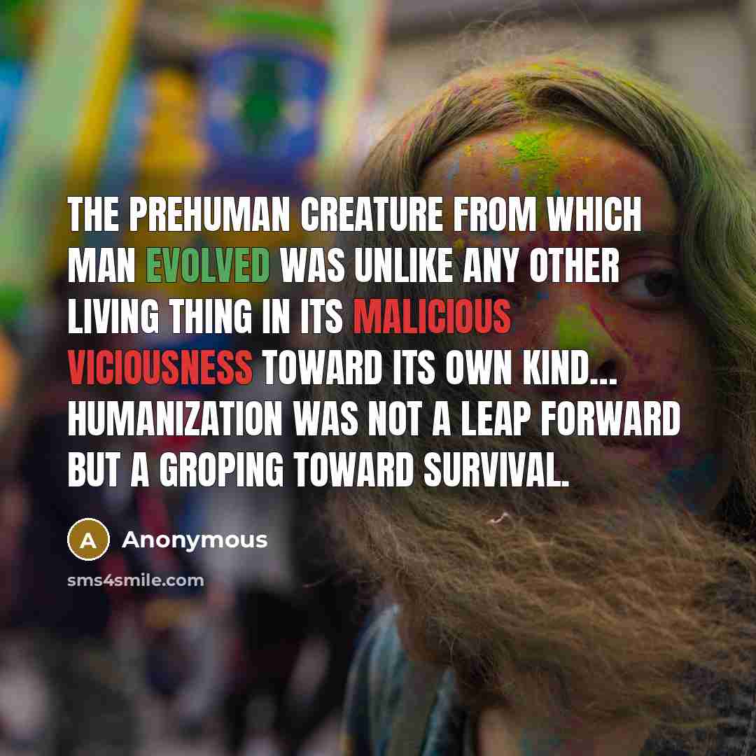 “The prehuman creature from which man evolved was unlike any other living thing in its malicious viciousness toward its own kind… Humanization was not a leap forward but a groping toward survival.” quote by Anonymous