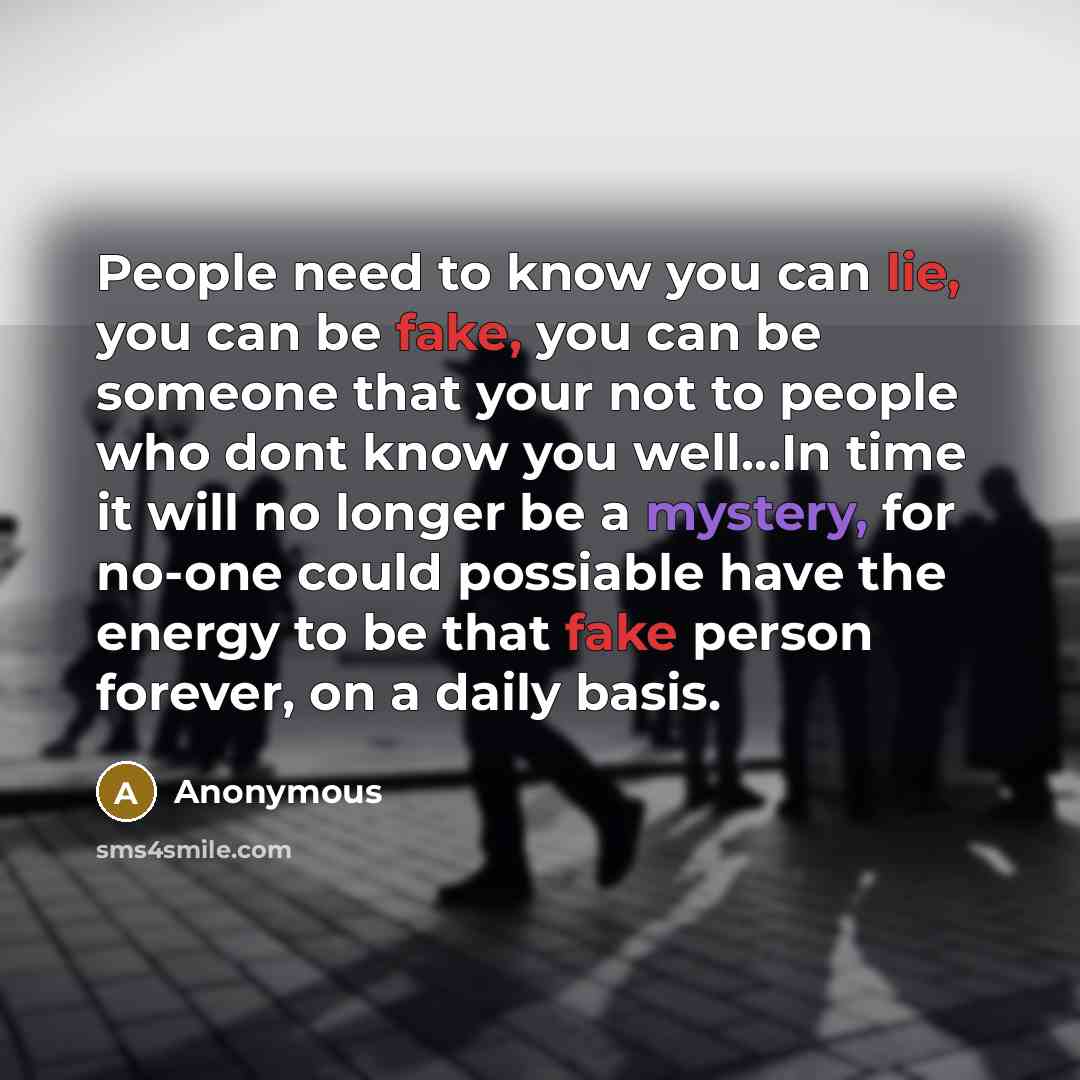 “People need to know you can lie, you can be fake, you can be someone that your not to people who dont know you well…In time it will no longer be a mystery, for no-one could possiable have the energy to be that fake person forever, on a daily basis.” quote by Anonymous