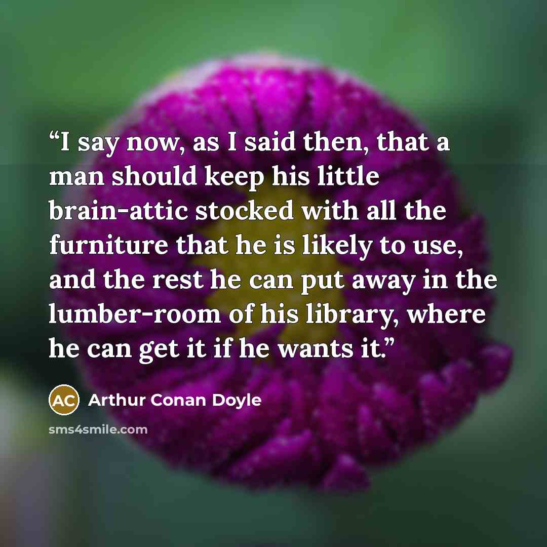 “I say now, as I said then, that a man should keep his little brain-attic stocked with all the furniture that he is likely to use, and the rest he can put away in the lumber-room of his library, where he can get it if he wants it.” quote by Arthur Conan Doyle