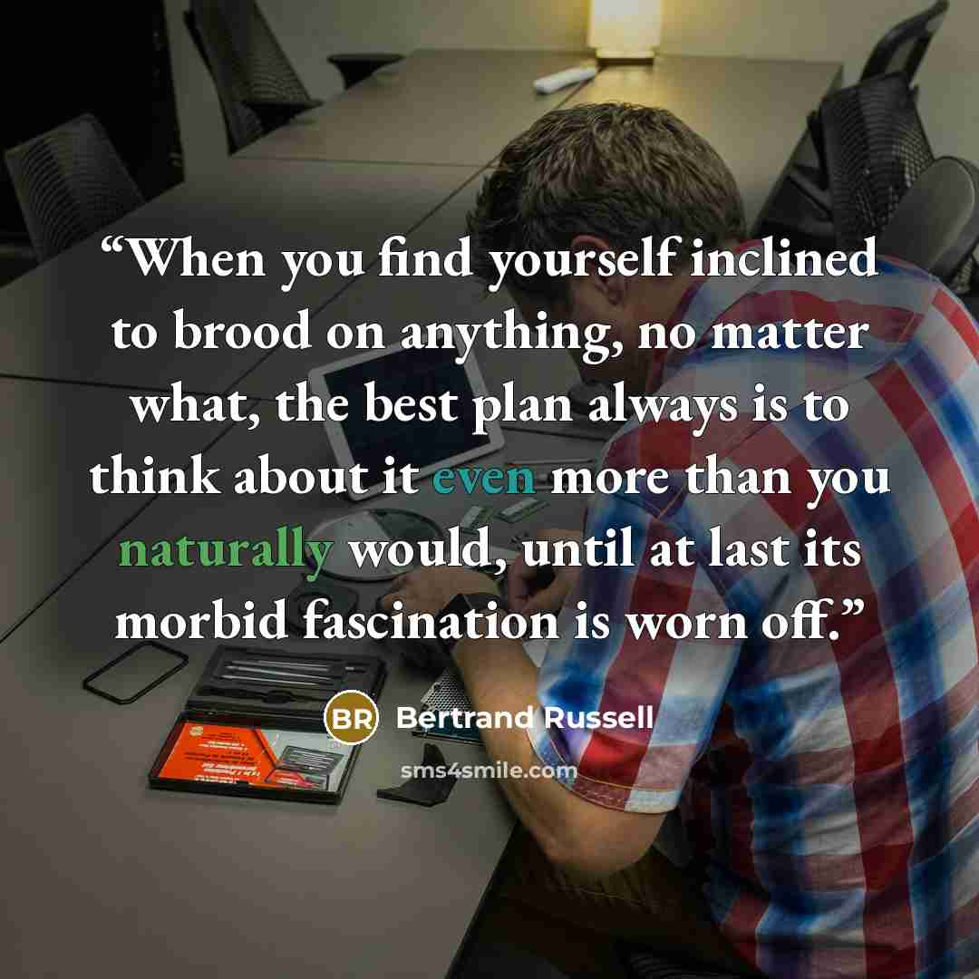 “When you find yourself inclined to brood on anything, no matter what, the best plan always is to think about it even more than you naturally would, until at last its morbid fascination is worn off.” quote by Bertrand Russell