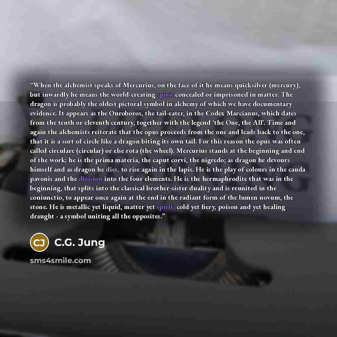 “When the alchemist speaks of Mercurius, on the face of it he means quicksilver (mercury), but inwardly he means the world-creating spirit concealed or imprisoned in matter. The dragon is probably the oldest pictoral symbol in alchemy of which we have documentary evidence. It appears as the…” quote by C.G. Jung