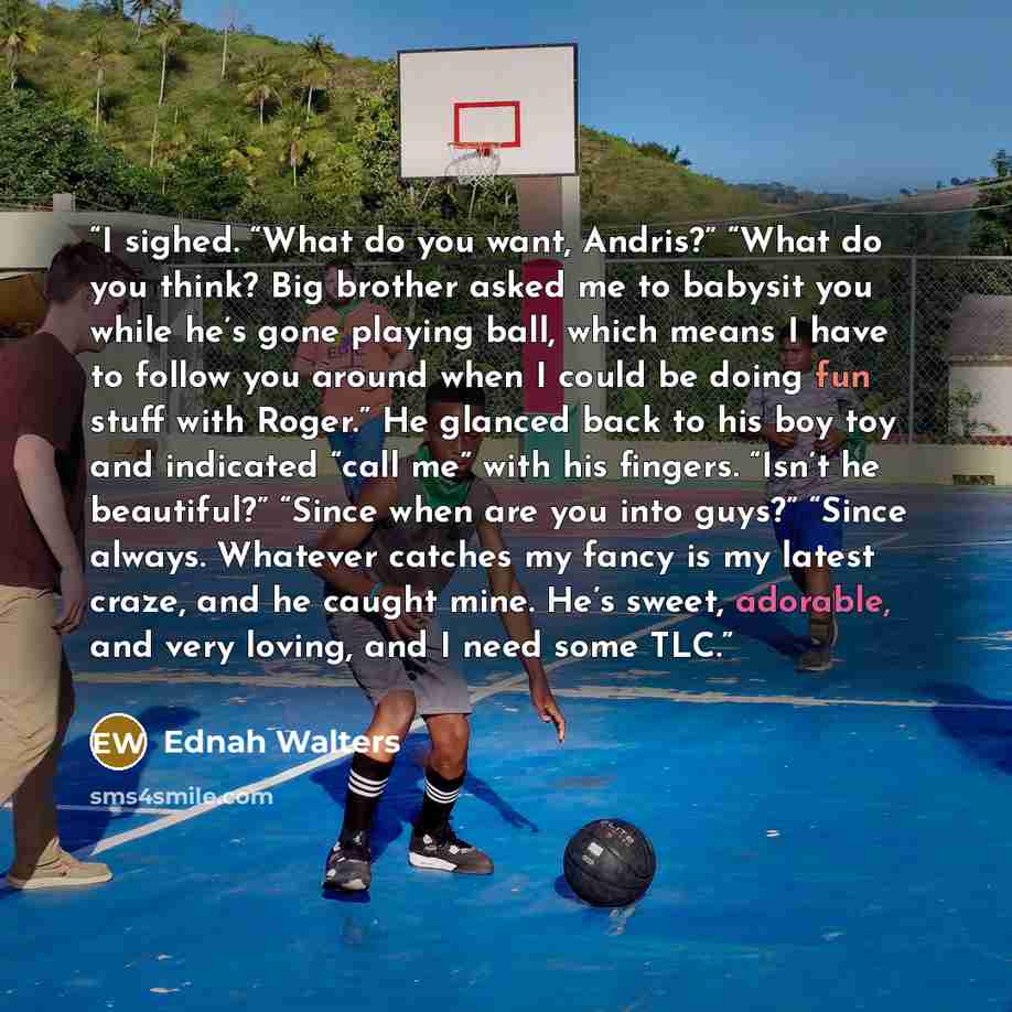 “I sighed. “What do you want, Andris?” “What do you think? Big brother asked me to babysit you while he’s gone playing ball, which means I have to follow you around when I could be doing fun stuff with Roger.” He glanced back to his boy toy and indicated “call me” with his fingers. “Isn’t he…” quote by Ednah Walters