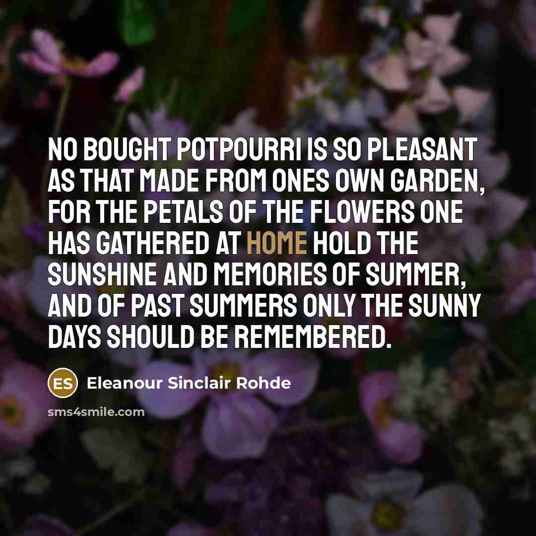“No bought potpourri is so pleasant as that made from ones own garden, for the petals of the flowers one has gathered at home hold the sunshine and memories of summer, and of past summers only the sunny days should be remembered.” quote by Eleanour Sinclair Rohde