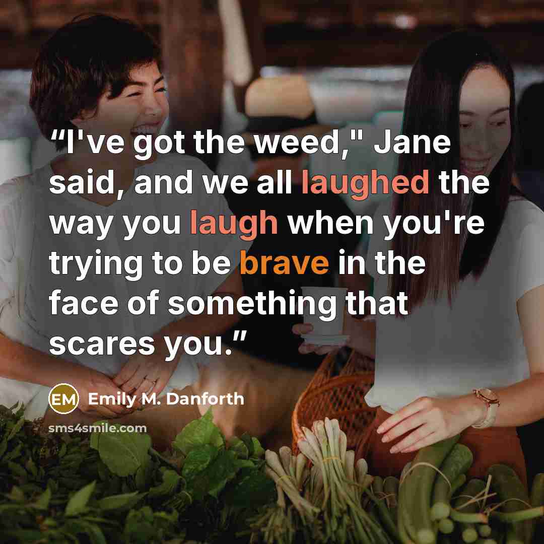“I've got the weed," Jane said, and we all laughed the way you laugh when you're trying to be brave in the face of something that scares you.” quote by Emily M. Danforth