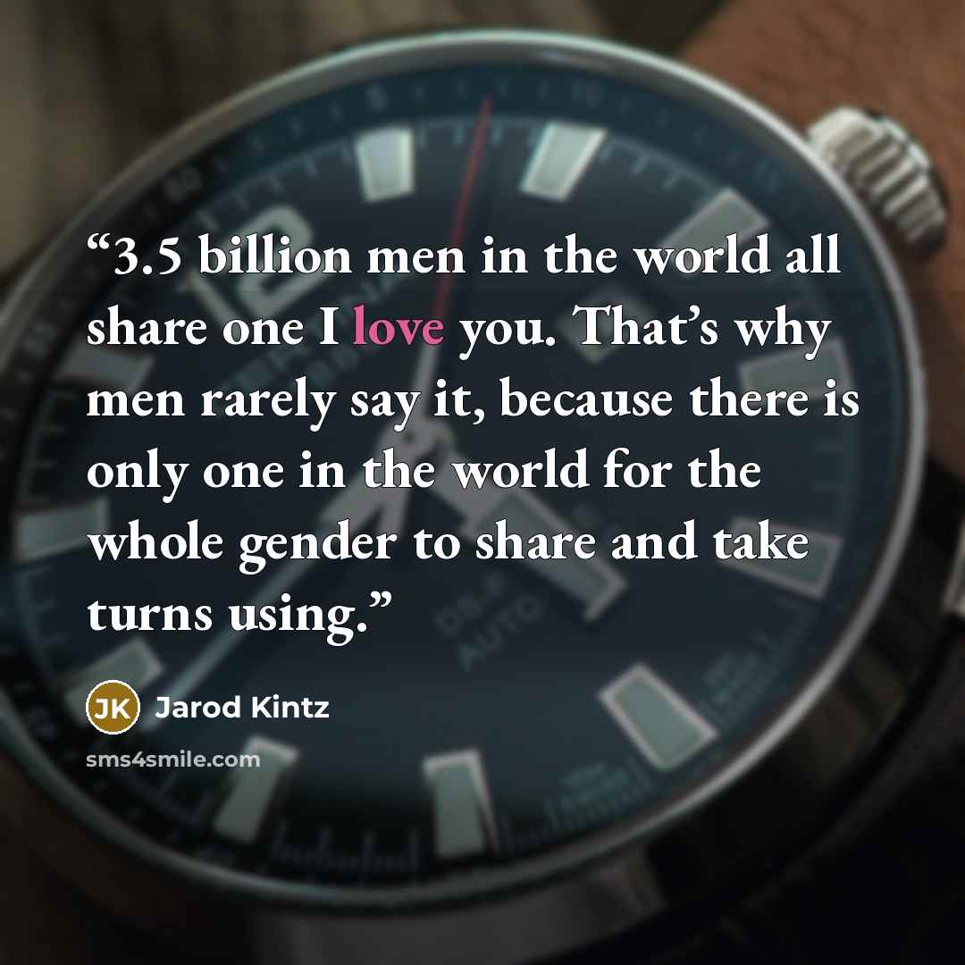 “3.5 billion men in the world all share one I love you. That’s why men rarely say it, because there is only one in the world for the whole gender to share and take turns using.” quote by Jarod Kintz
