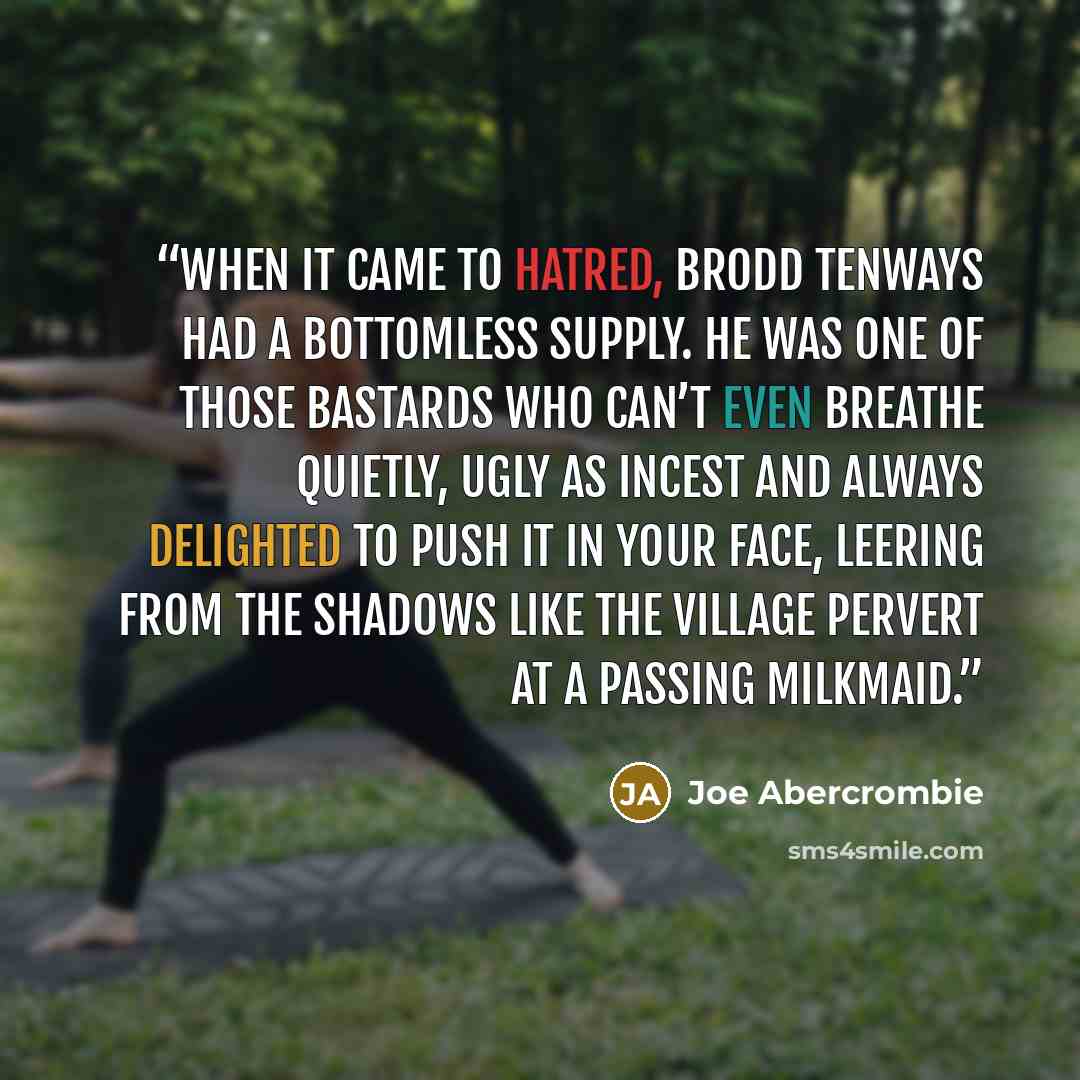 “When it came to hatred, Brodd Tenways had a bottomless supply. He was one of those bastards who can’t even breathe quietly, ugly as incest and always delighted to push it in your face, leering from the shadows like the village pervert at a passing milkmaid.” quote by Joe Abercrombie