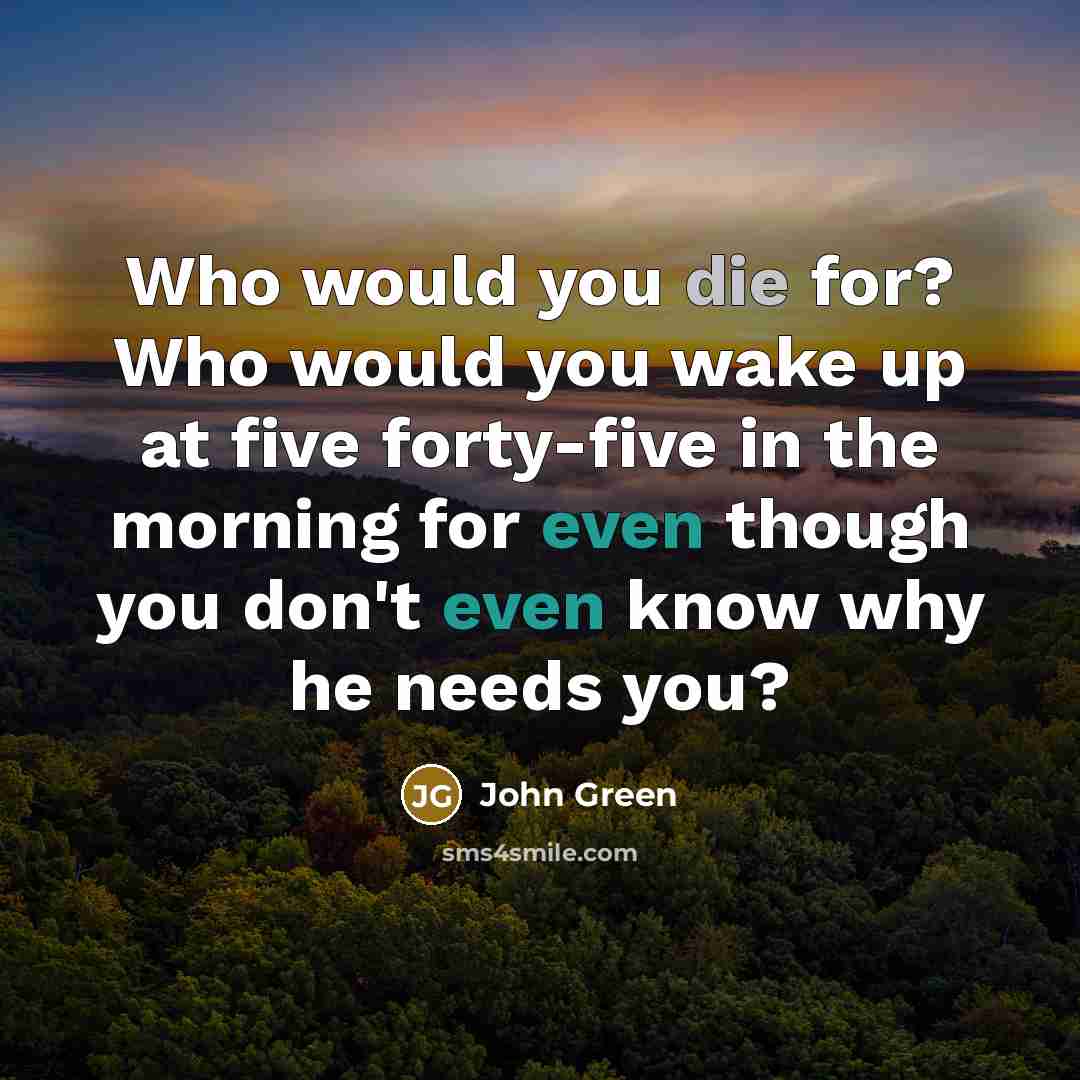 “Who would you die for? Who would you wake up…” quote by John Green