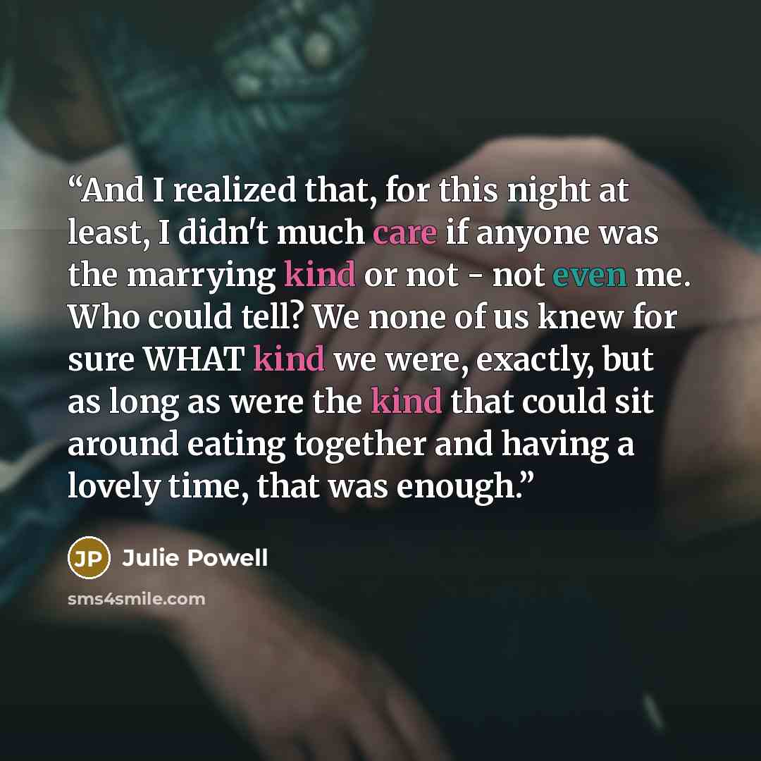 “And I realized that, for this night at least, I didn't much care if anyone was the marrying kind or not - not even me. Who could tell? We none of us knew for sure WHAT kind we were, exactly, but as long as were the kind that could sit around eating together and having a lovely time, that was enough.” quote by Julie Powell