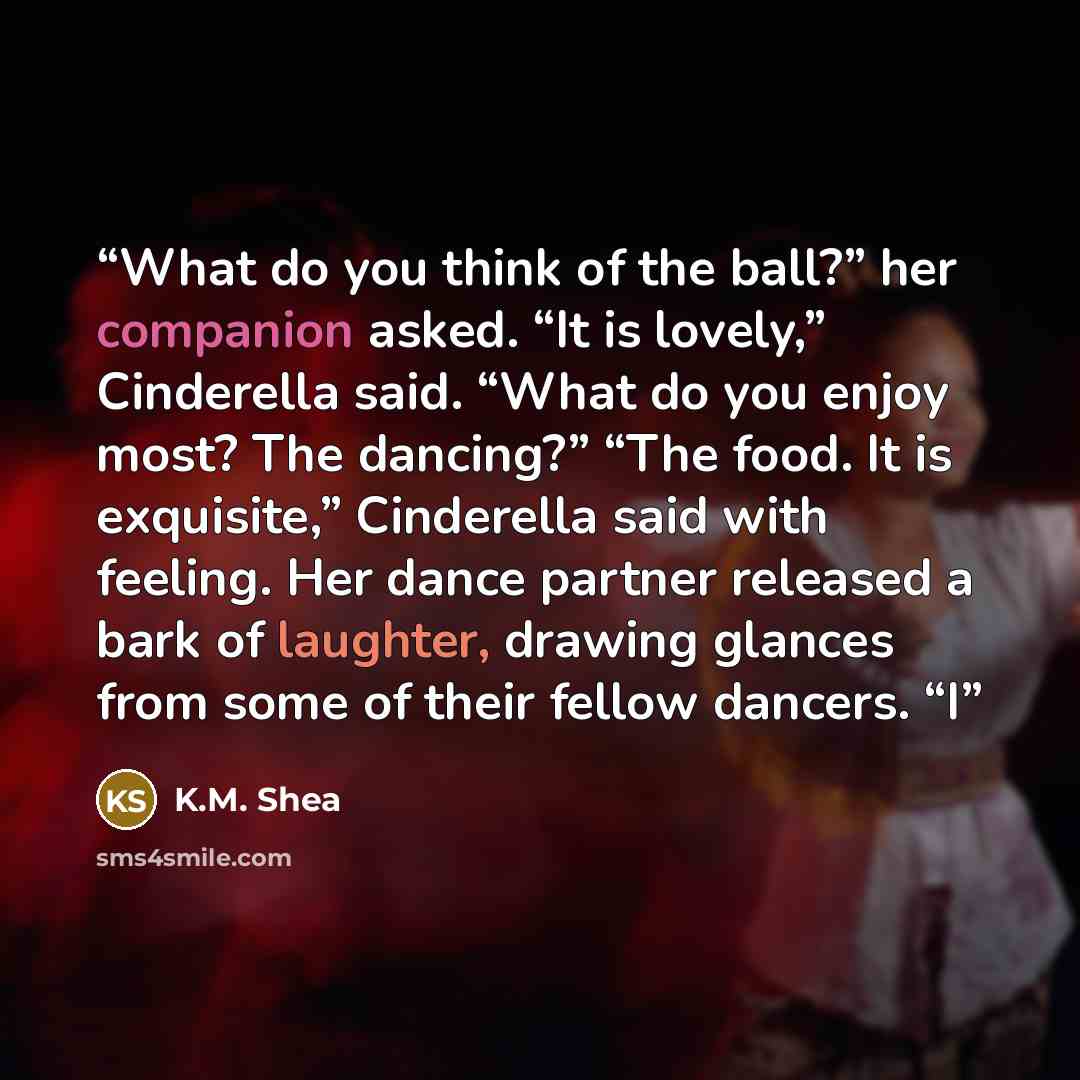 “What do you think of the ball?” her companion asked. “It is lovely,” Cinderella said. “What do you enjoy most? The dancing?” “The food. It is exquisite,” Cinderella said with feeling. Her dance partner released a bark of laughter, drawing glances from some of their fellow dancers. “I” quote by K.M. Shea