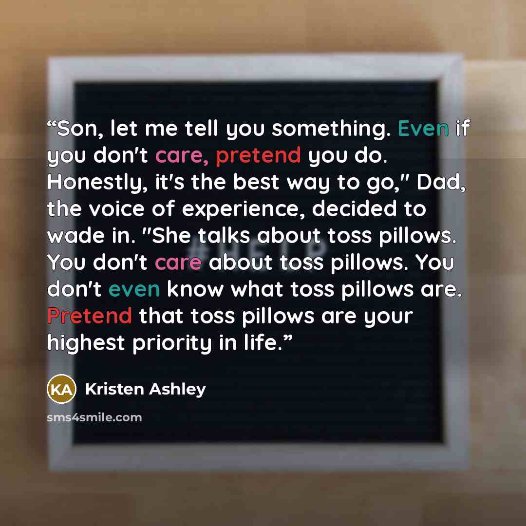 “Son, let me tell you something. Even if you don't care, pretend you do. Honestly, it's the best way to go," Dad, the voice of experience, decided to wade in. "She talks about toss pillows. You don't care about toss pillows. You don't even know what toss pillows are. Pretend that toss pillows are…” quote by Kristen Ashley