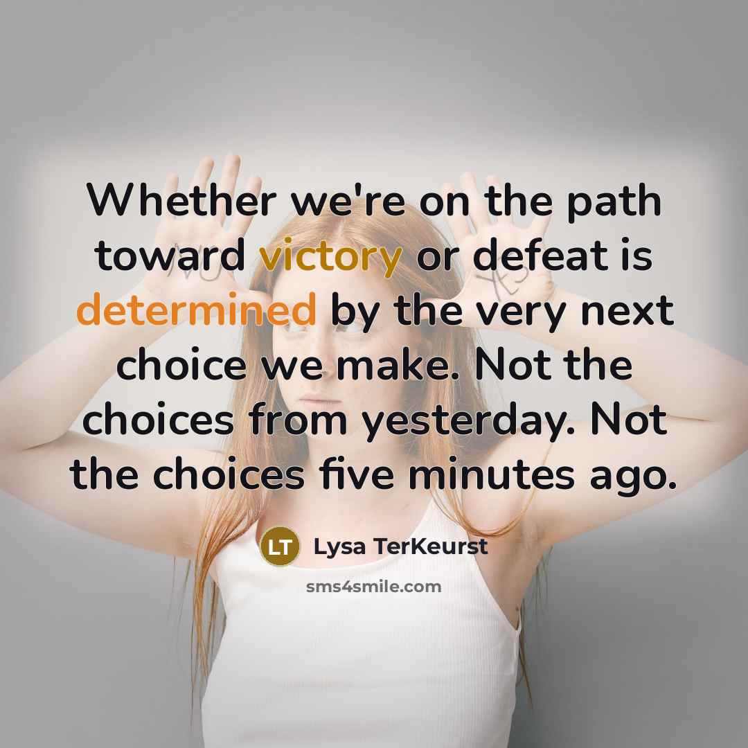 “Whether we're on the path toward victory or defeat is determined by the very next choice we make. Not the choices from yesterday. Not the choices five minutes ago.” quote by Lysa TerKeurst