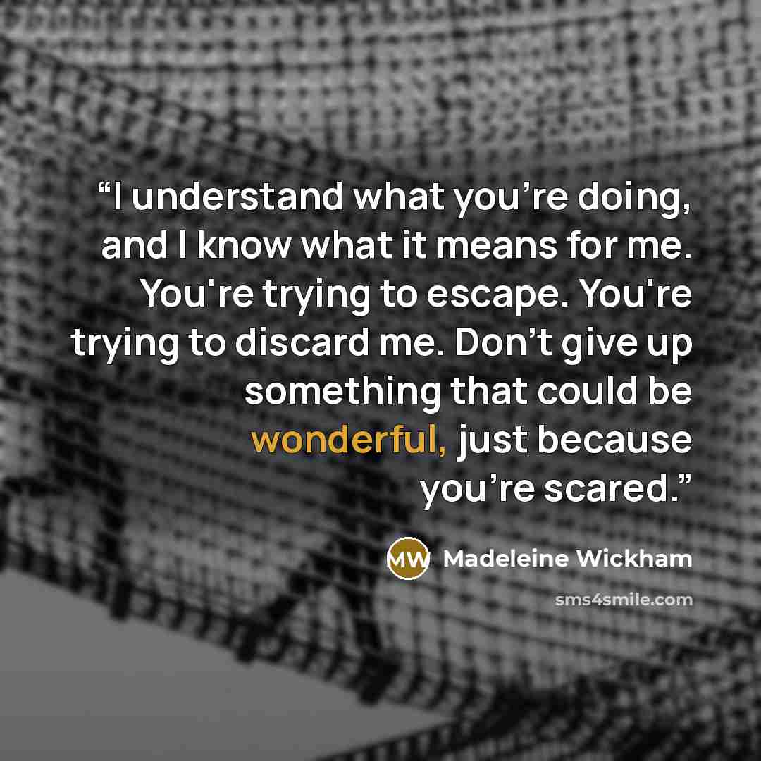 “I understand what you're doing, and I know what it means for me. You're trying to escape. You're trying to discard me. Don't give up something that could be wonderful, just because you're scared.” quote by Madeleine Wickham