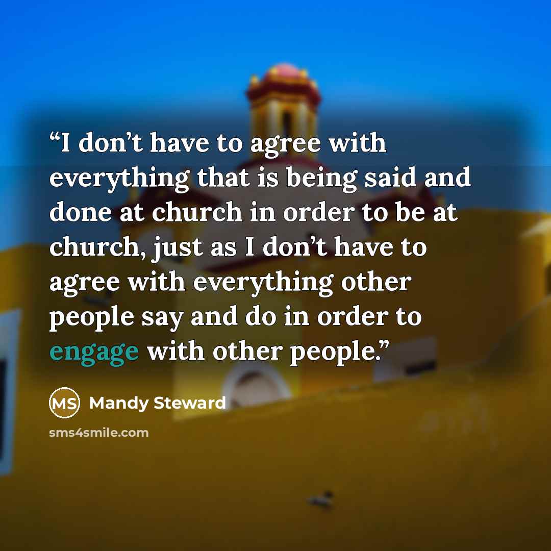 “I don’t have to agree with everything that is being said and done at church in order to be at church, just as I don’t have to agree with everything other people say and do in order to engage with other people.” quote by Mandy Steward