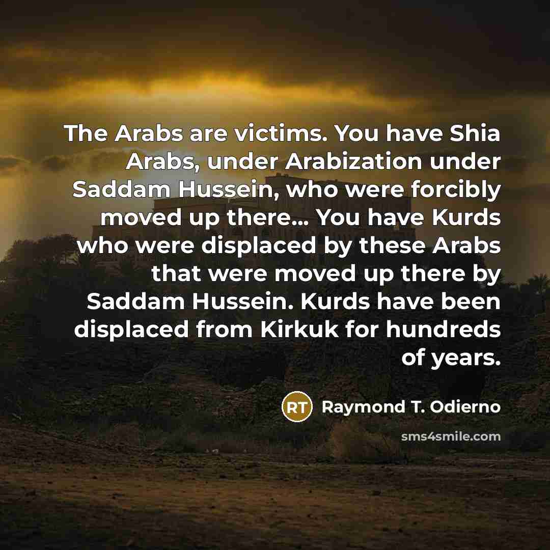 “The Arabs are victims. You have Shia Arabs, under Arabization under Saddam Hussein, who were forcibly moved up there... You have Kurds who were displaced by these Arabs that were moved up there by Saddam Hussein. Kurds have been displaced from Kirkuk for hundreds of years.” quote by Raymond T. Odierno