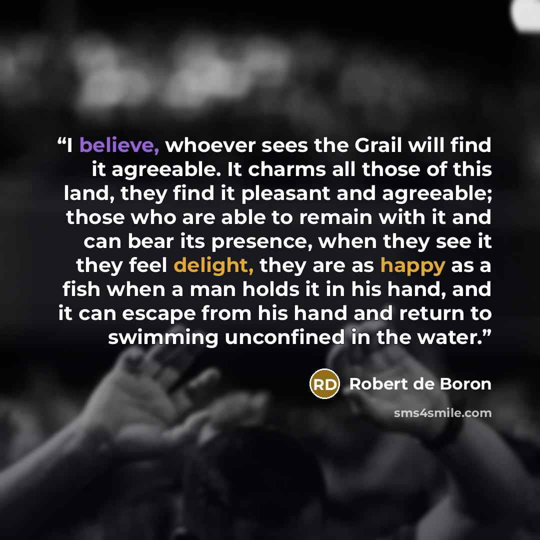 “I believe, whoever sees the Grail will find it agreeable. It charms all those of this land, they find it pleasant and agreeable; those who are able to remain with it and can bear its presence, when they see it they feel delight, they are as happy as a fish when a man holds it in his hand, and it…” quote by Robert de Boron