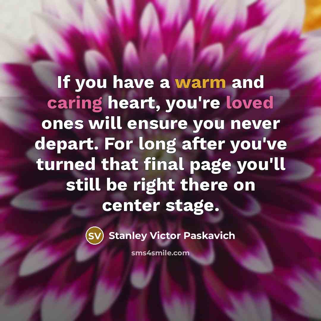 “If you have a warm and caring heart, you're loved ones will ensure you never depart. For long after you've turned that final page you'll still be right there on center stage.” quote by Stanley Victor Paskavich